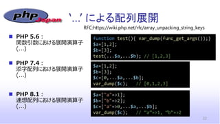 ‘…’ による配列展開
22
◼ PHP 5.6：
関数引数における展開演算子
(...)
$a=["a"=>1];
$b=["b"=>2];
$c=["a"=>0,...$a,...$b];
var_dump($c); // “a”=>1, “b”=>2
RFC:https://wiki.php.net/rfc/array_unpacking_string_keys
$a=[1,2];
$b=[3];
$c=[0,...$a,...$b];
var_dump($c); // [0,1,2,3]
function test(){ var_dump(func_get_args());}
$a=[1,2];
$b=[3];
test(...$a,...$b); // [1,2,3]
◼ PHP 7.4：
添字配列における展開演算子
(...)
◼ PHP 8.1：
連想配列における展開演算子
(...)
 