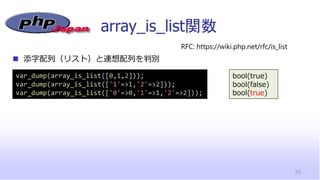 array_is_list関数
25
◼ 添字配列（リスト）と連想配列を判別
RFC: https://wiki.php.net/rfc/is_list
var_dump(array_is_list([0,1,2]));
var_dump(array_is_list(['1'=>1,'2'=>2]));
var_dump(array_is_list(['0'=>0,'1'=>1,'2'=>2]));
bool(true)
bool(false)
bool(true)
 