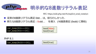 明示的な8進数リテラル表記
26
◼ 従来の8進数リテラル表記 0dd… は，紛らわしかった．
◼ 新たな8進数リテラル表記：0odd… を導入 (16進数表記 (0xdd) に類似)
RFC: https://wiki.php.net/rfc/explicit_octal_notation
var_dump(016===16);
var_dump(016===14);
PHP 8.1
var_dump(0o16===14);
bool(false)
bool(true)
bool(true)
 