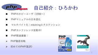 自己紹介：ひろかわ
◼ PHPのホビーユーザ（1996～）
◼ PHPマニュアルの日本語化
◼ マルチバイト化：mbstringエクステンション
◼ PHPカンファレンス皆勤中!
◼ PHP関連書籍：
➢ PHP徹底攻略
➢ 初めてのPHP(監...