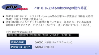 PHP 8.1におけるmbstringの動作修正
26
◼ PHP 8.1.0において，シフトJIS・Unicode間の文字コード変換がJIS規格（JIS X
0201）に基づく定義に変更された．
◼ 従来はMS社によるデファクト標準に基づいて...
