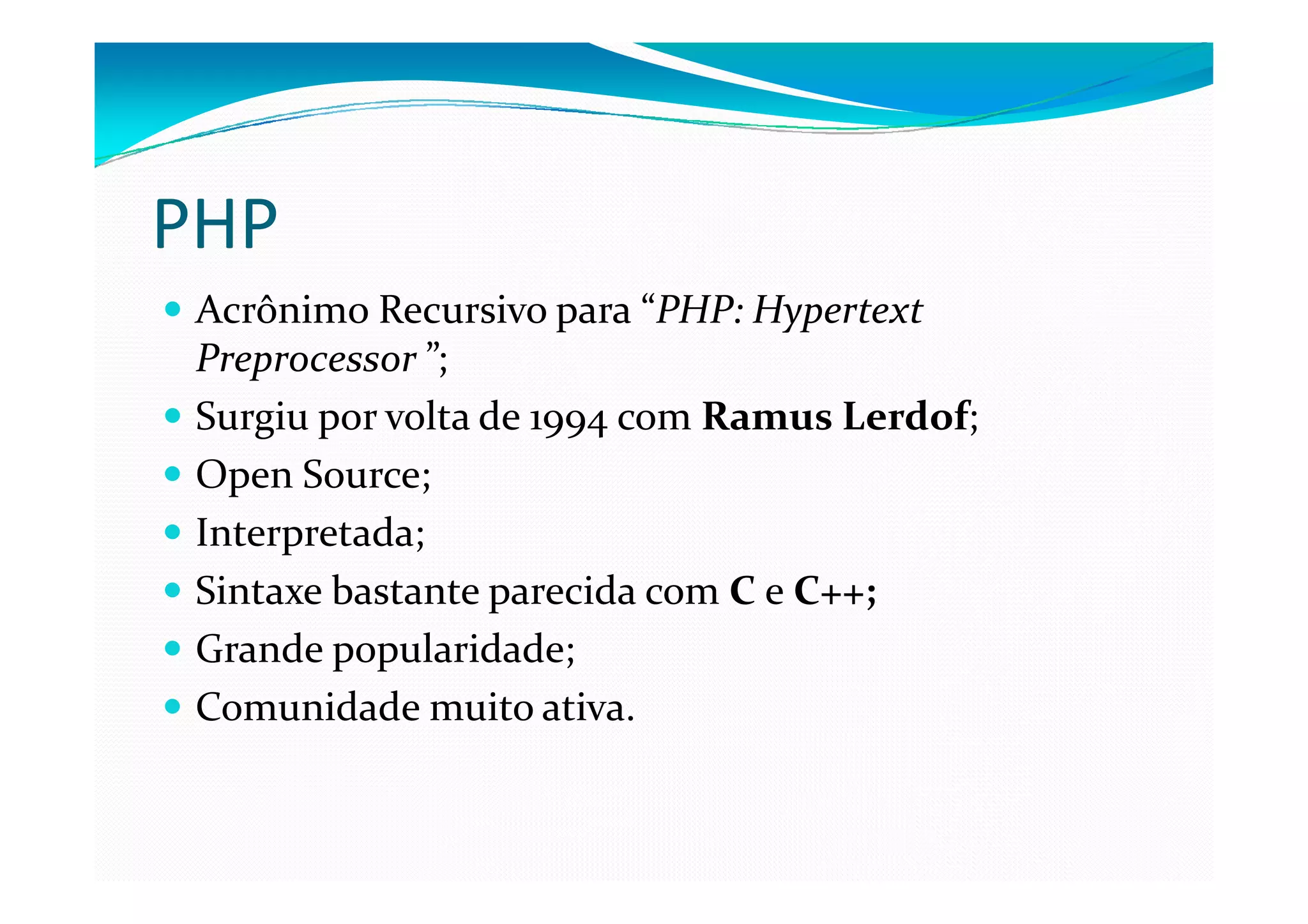 PHP
 Acrônimo Recursivo para “PHP: Hypertext
 Preprocessor ”;
 Surgiu por volta de 1994 com Ramus Lerdof;
 Open Source;
 Interpretada;
 Sintaxe bastante parecida com C e C++;
 Grande popularidade;
 Comunidade muito ativa.
 