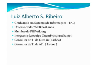 Luiz Alberto S. Ribeiro
 Graduando em Sistemas de Informações – FAL;
 Desenvolvedor WEB há 8 anos;
 Membro do PHP-AL.org
 Integrante da equipe QuemProcuraAcha.net
 Consultor de TI da Euro-m ( Lisboa)
 Consultor de TI da ATL ( Lisboa )
 