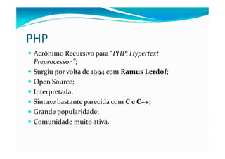 PHP
 Acrônimo Recursivo para “PHP: Hypertext
 Preprocessor ”;
 Surgiu por volta de 1994 com Ramus Lerdof;
 Open Source;
 Interpretada;
 Sintaxe bastante parecida com C e C++;
 Grande popularidade;
 Comunidade muito ativa.
 