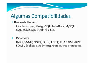 Algumas Compatibilidades
 Bancos de Dados:
  Oracle, Sybase, PostgreSQL, InterBase, MySQL,
  SQLite, MSSQL, Firebird e Etc.

  Protocolos:
  IMAP, SNMP, NNTP, POP3, HTTP, LDAP, XML-RPC,
  SOAP , Sockets para interagir com outros protocolos
 
