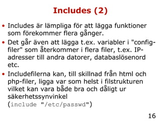 Includes (2) Includes är lämpliga för att lägga funktioner som förekommer flera gånger. Det går även att lägga t.ex. variabler i "config-filer" som återkommer i flera filer, t.ex. IP-adresser till andra datorer, databaslösenord etc. Includefilerna kan, till skillnad från html och php-filer, ligga var som helst i filstrukturen vilket kan vara både bra och dåligt ur säkerhetssynvinkel  ( include "/etc/passwd" ) 