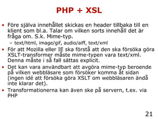 PHP + XSL Före själva innehållet skickas en header tillbaka till en klient som bl.a. Talar om vilken sorts innehåll det är fråga om. S.k. Mime-typ. text/html, image/gif, audio/aiff, text/xml För att Mozilla eller IE ska förstå att den ska försöka göra XSLT-transformer måste mime-typen vara text/xml. Denna måste i så fall sättas explicit. Det kan vara användbart att avgöra mime-typ beroende på vilken webbläsare som försöker komma åt sidan (ingen id é att försöka göra XSLT om webbläsaren ändå inte klarar det). Transformationerna kan även ske på servern, t.ex. via PHP 