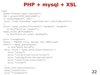 PHP + mysql + XSL <?php header("Content-type: text/xml"); $UA = getenv('HTTP_USER_AGENT'); if (ereg("Symbian", $UA)) { print '<?xml-stylesheet type="text/xsl” href="symb.xsl"?>'; } $link = mysql_connect("localhost", "sangbok", "sangbok") or die("Could not connect"); mysql_select_db("sangbok") or die("Could not select database"); print "<songbook>"; $query = "SELECT title, melody, text FROM song"; $result = mysql_query($query) or die("Query failed"); while ($line = mysql_fetch_object($result)) { print "<song>"; print "<title>$line->title</title>"; print "<melody>$line->melody</melody>"; print "<text>$line->text</text>"; print "</song>"; } mysql_free_result($result); mysql_close($link); print "</songbook>"; ?> 