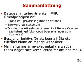 Sammanfattning Databashantering är enkel i PHP. Grundprincipen är: Skapa en uppkoppling mot en databas Exekvera ett statement Om det var ett select-statement så iterera över en resultatmängd (dvs loopa över alla rader som returneras). Sessioner behövs för att kunna hålla ett tillstånd bland en mängd webbsidor Mailhantering är mycket enkel via webben (dock något mer komplicerad för att läsa mail). 