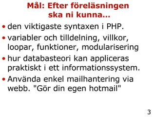 Mål: Efter föreläsningen  ska ni kunna… den viktigaste syntaxen i PHP. variabler och tilldelning, villkor, loopar, funktioner, modularisering hur databasteori kan appliceras praktiskt i ett informationssystem. Använda enkel mailhantering via webb. "Gör din egen hotmail" 