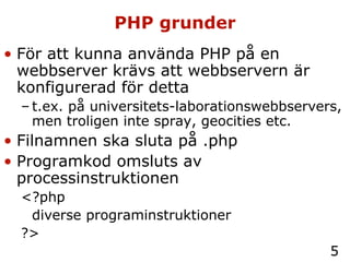 PHP grunder För att kunna använda PHP på en webbserver krävs att webbservern är konfigurerad för detta t.ex. på universitets-laborationswebbservers, men troligen inte spray, geocities etc. Filnamnen ska sluta på .php Programkod omsluts av processinstruktionen  <?php  diverse programinstruktioner ?> 