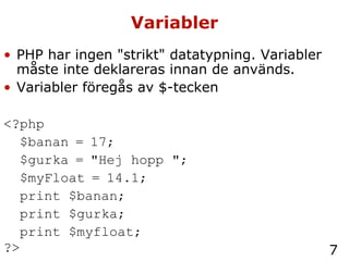 Variabler PHP har ingen "strikt" datatypning. Variabler måste inte deklareras innan de används. Variabler föregås av $-tecken <?php  $banan = 17;  $gurka = "Hej hopp ";  $myFloat = 14.1;  print $banan; print $gurka; print $myfloat; ?>   