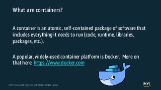 © 2017, Amazon Web Services, Inc. or its Affiliates. All rights reserved.
What are containers?
A container is an atomic, self-contained package of software that
includes everything it needs to run (code, runtime, libraries,
packages, etc.).
A popular, widely-used container platform is Docker. More on
that here: https://www.docker.com
 