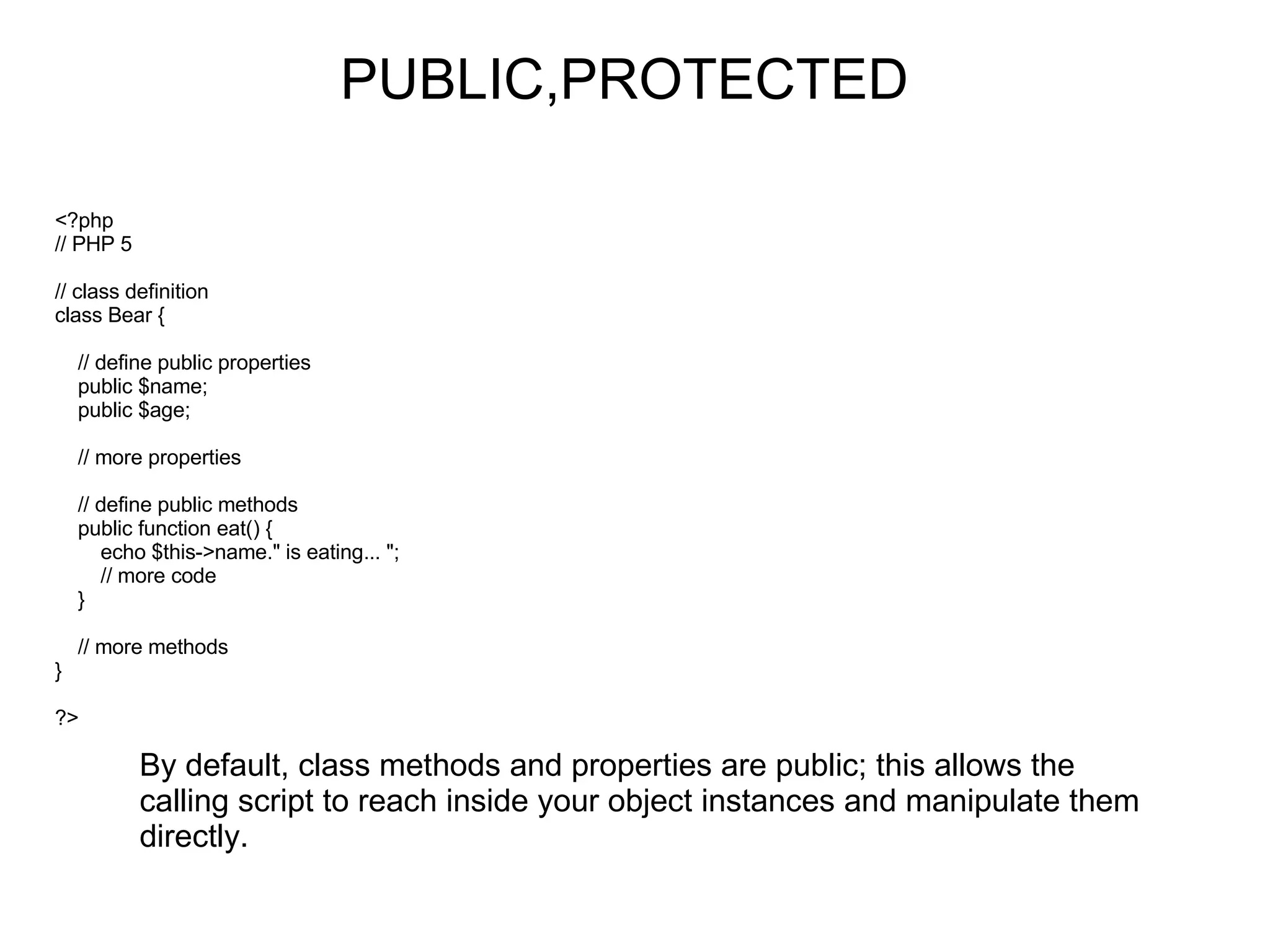 PUBLIC,PROTECTED <?php // PHP 5 // class definition class Bear {     // define public properties     public $name;     public $age;     // more properties     // define public methods     public function eat() {         echo $this->name.&quot; is eating... &quot;;         // more code     }     // more methods } ?> By default, class methods and properties are public; this allows the calling script to reach inside your object instances and manipulate them directly. 