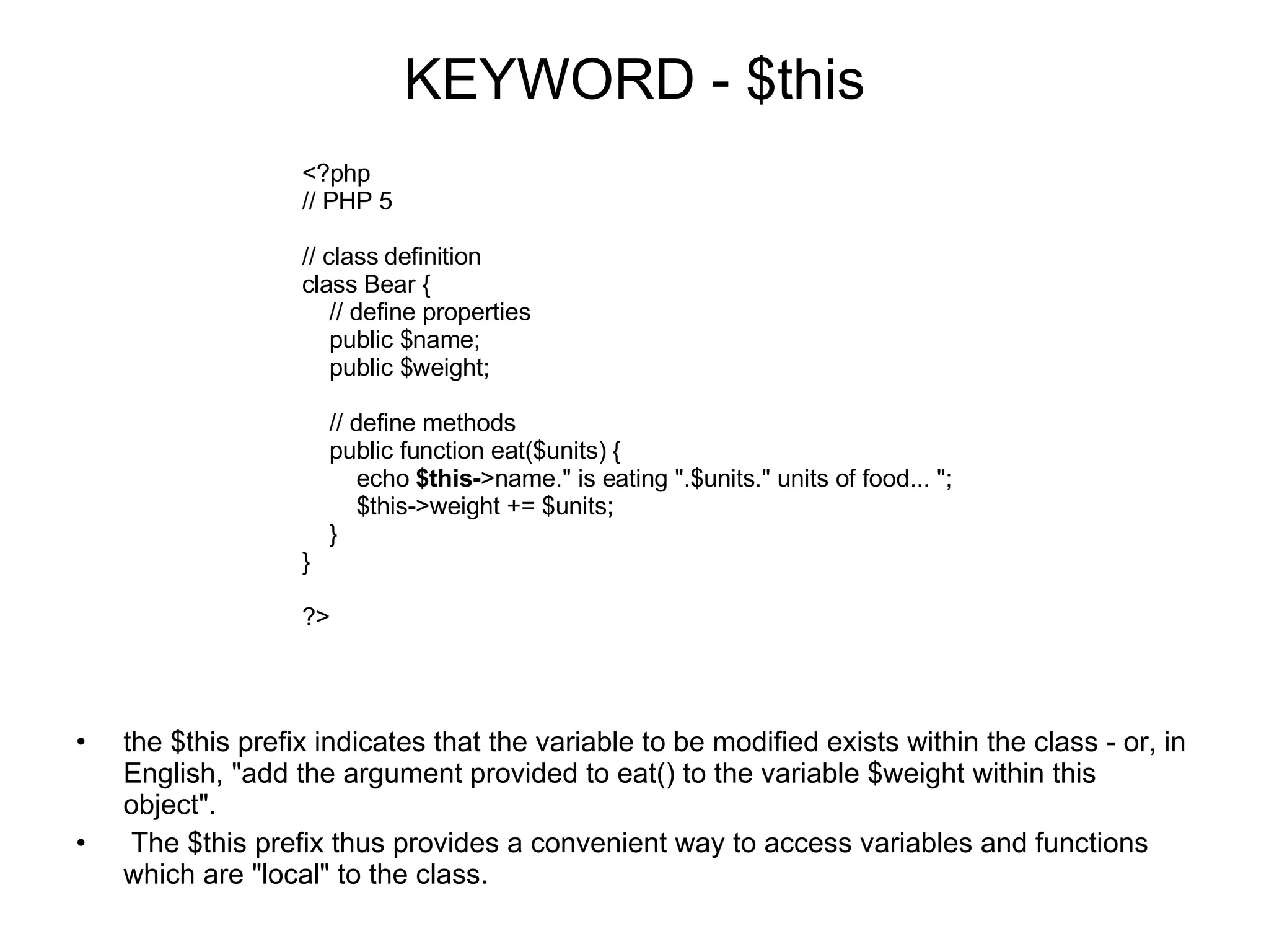 KEYWORD - $this the $this prefix indicates that the variable to be modified exists within the class - or, in English, &quot;add the argument provided to eat() to the variable $weight within this object&quot;. The $this prefix thus provides a convenient way to access variables and functions which are &quot;local&quot; to the class. <?php // PHP 5 // class definition class Bear {     // define properties     public $name;     public $weight;     // define methods     public function eat($units) {         echo $this- >name.&quot; is eating &quot;.$units.&quot; units of food... &quot;;         $this->weight += $units;     } } ?> 