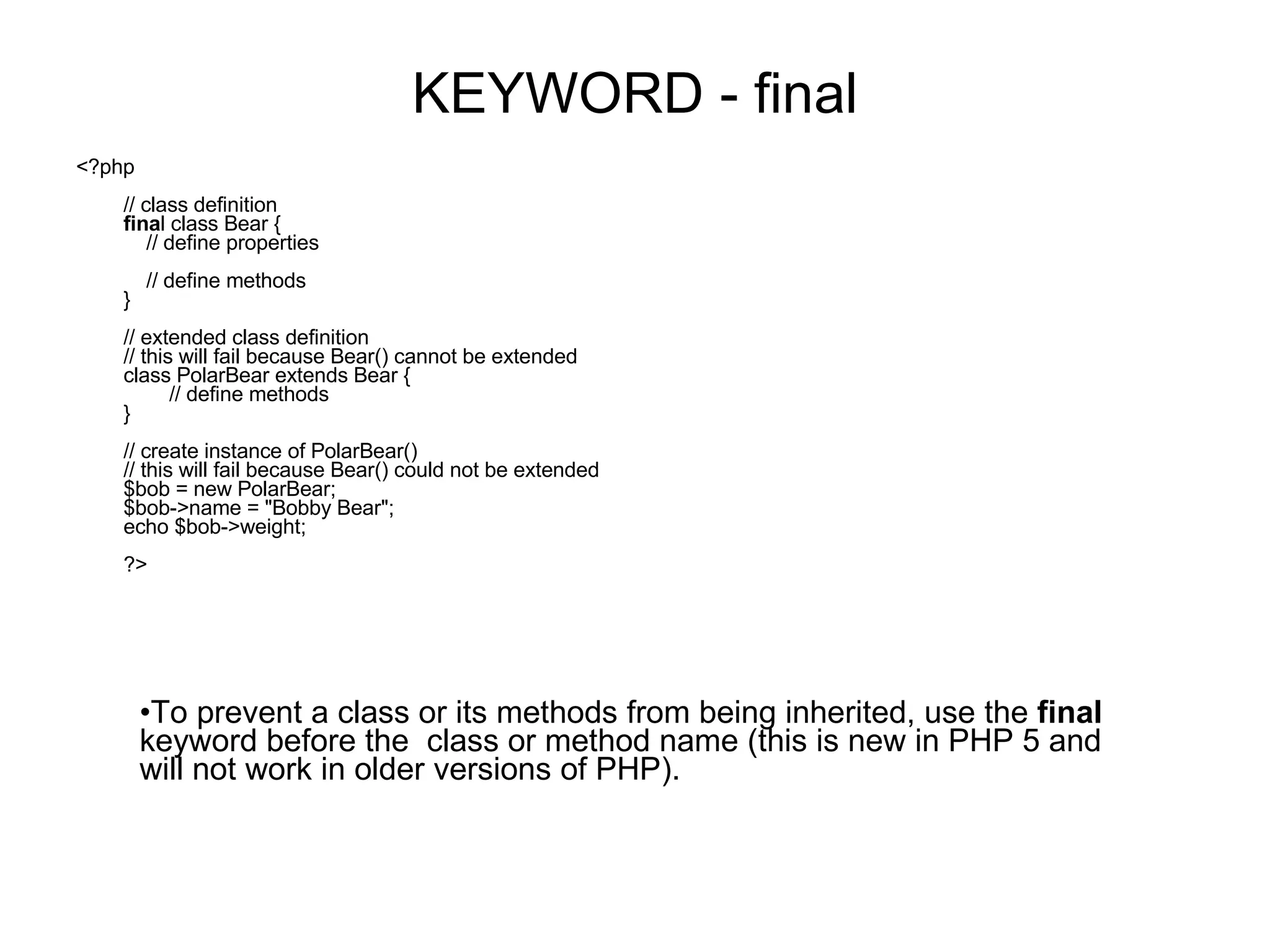 KEYWORD - final <?php // class definition fina l class Bear {     // define properties     // define methods } // extended class definition // this will fail because Bear() cannot be extended class PolarBear extends Bear {         // define methods } // create instance of PolarBear() // this will fail because Bear() could not be extended $bob = new PolarBear; $bob->name = &quot;Bobby Bear&quot;; echo $bob->weight; ?> To prevent a class or its methods from being inherited, use the final keyword before the class or method name (this is new in PHP 5 and will not work in older versions of PHP). 