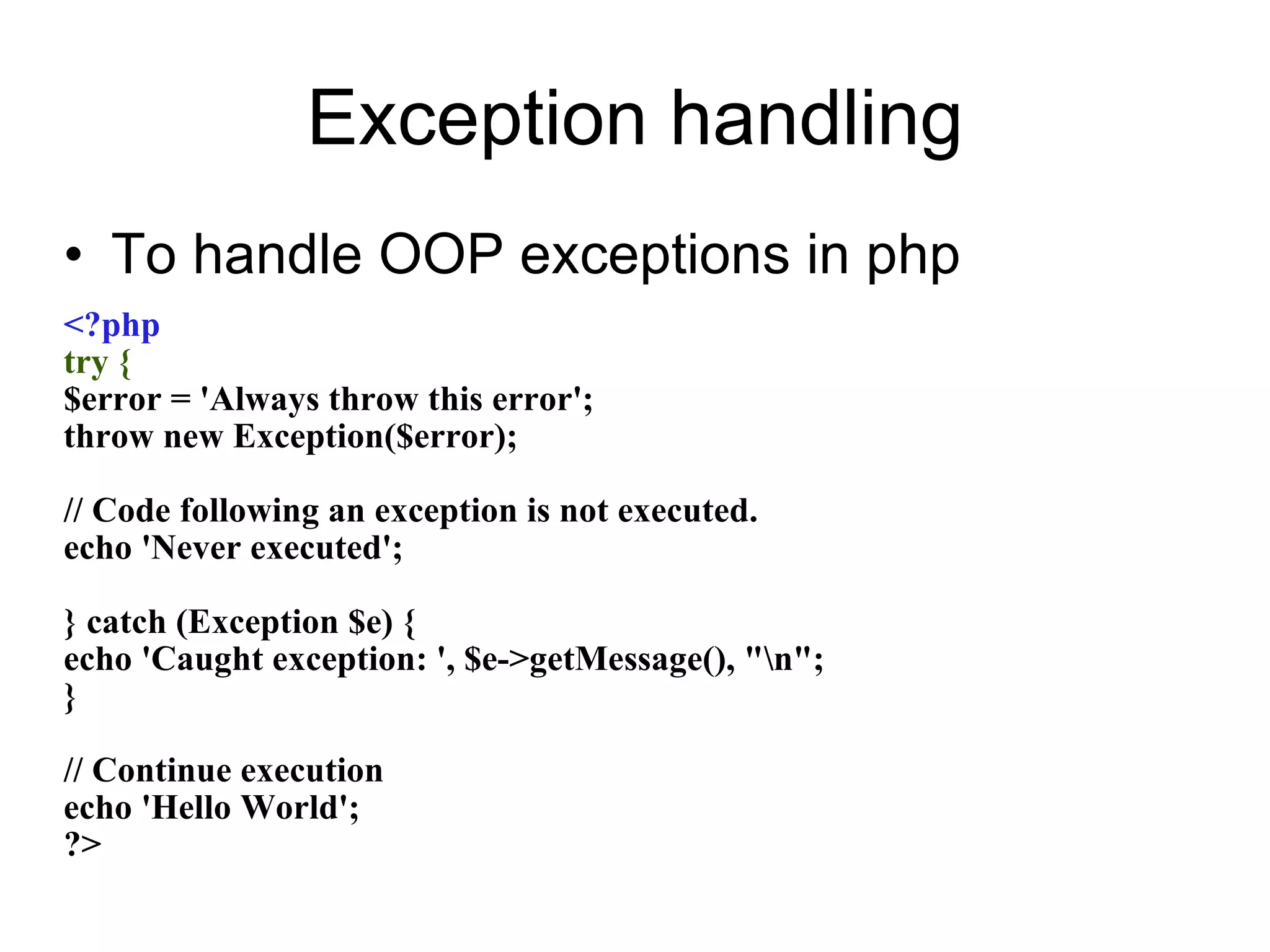 Exception handling To handle OOP exceptions in php <?php try { $error = 'Always throw this error'; throw new Exception($error); // Code following an exception is not executed. echo 'Never executed'; } catch (Exception $e) { echo 'Caught exception: ', $e->getMessage(), &quot;\n&quot;; } // Continue execution echo 'Hello World'; ?> 
