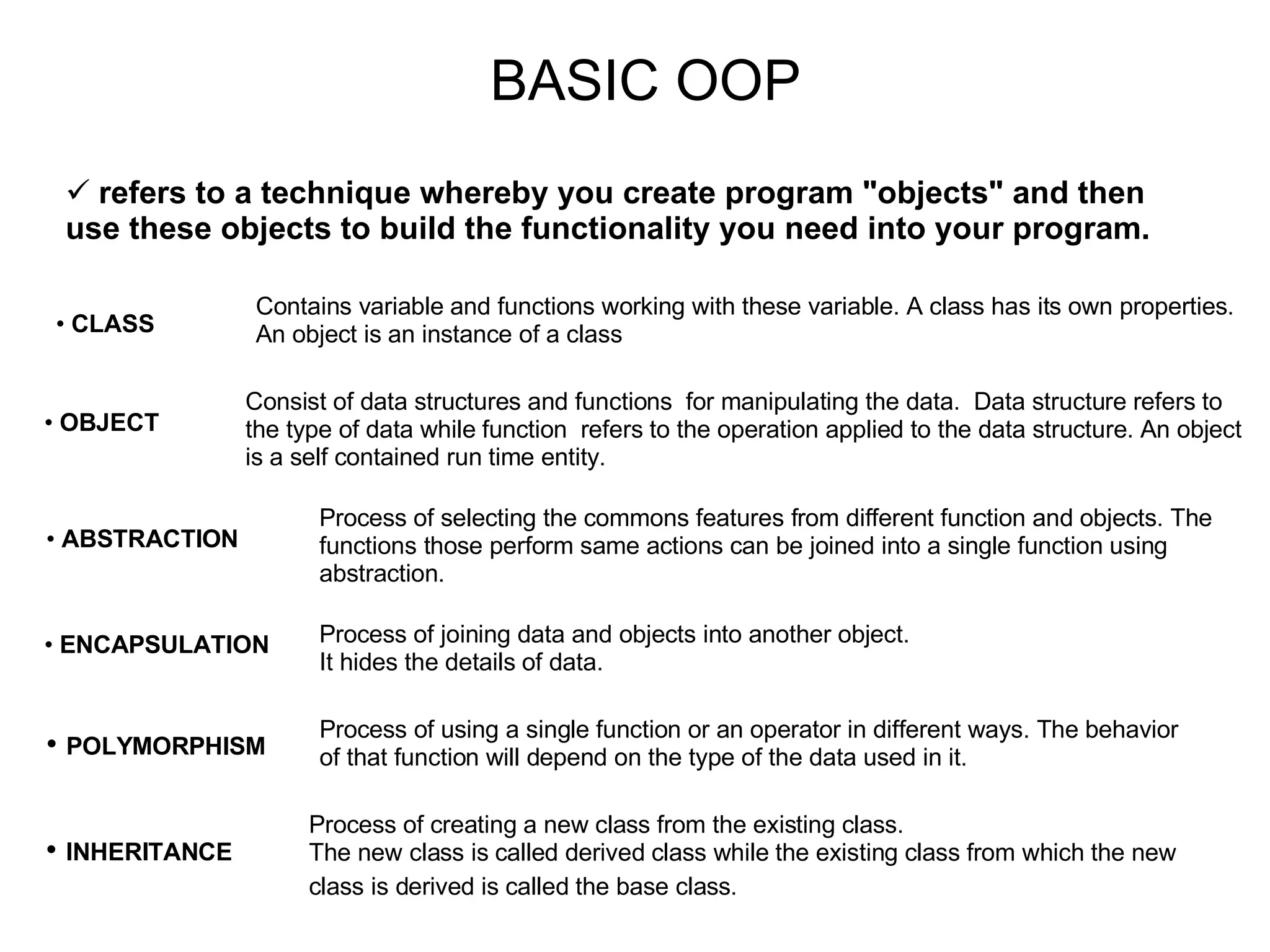 BASIC OOP CLASS Contains variable and functions working with these variable. A class has its own properties. An object is an instance of a class OBJECT Consist of data structures and functions for manipulating the data. Data structure refers to the type of data while function refers to the operation applied to the data structure. An object is a self contained run time entity. ABSTRACTION ENCAPSULATION Process of selecting the commons features from different function and objects. The functions those perform same actions can be joined into a single function using abstraction. Process of joining data and objects into another object. It hides the details of data. refers to a technique whereby you create program &quot;objects&quot; and then use these objects to build the functionality you need into your program. Process of using a single function or an operator in different ways. The behavior of that function will depend on the type of the data used in it. POLYMORPHISM INHERITANCE Process of creating a new class from the existing class. The new class is called derived class while the existing class from which the new class is derived is called the base class. 