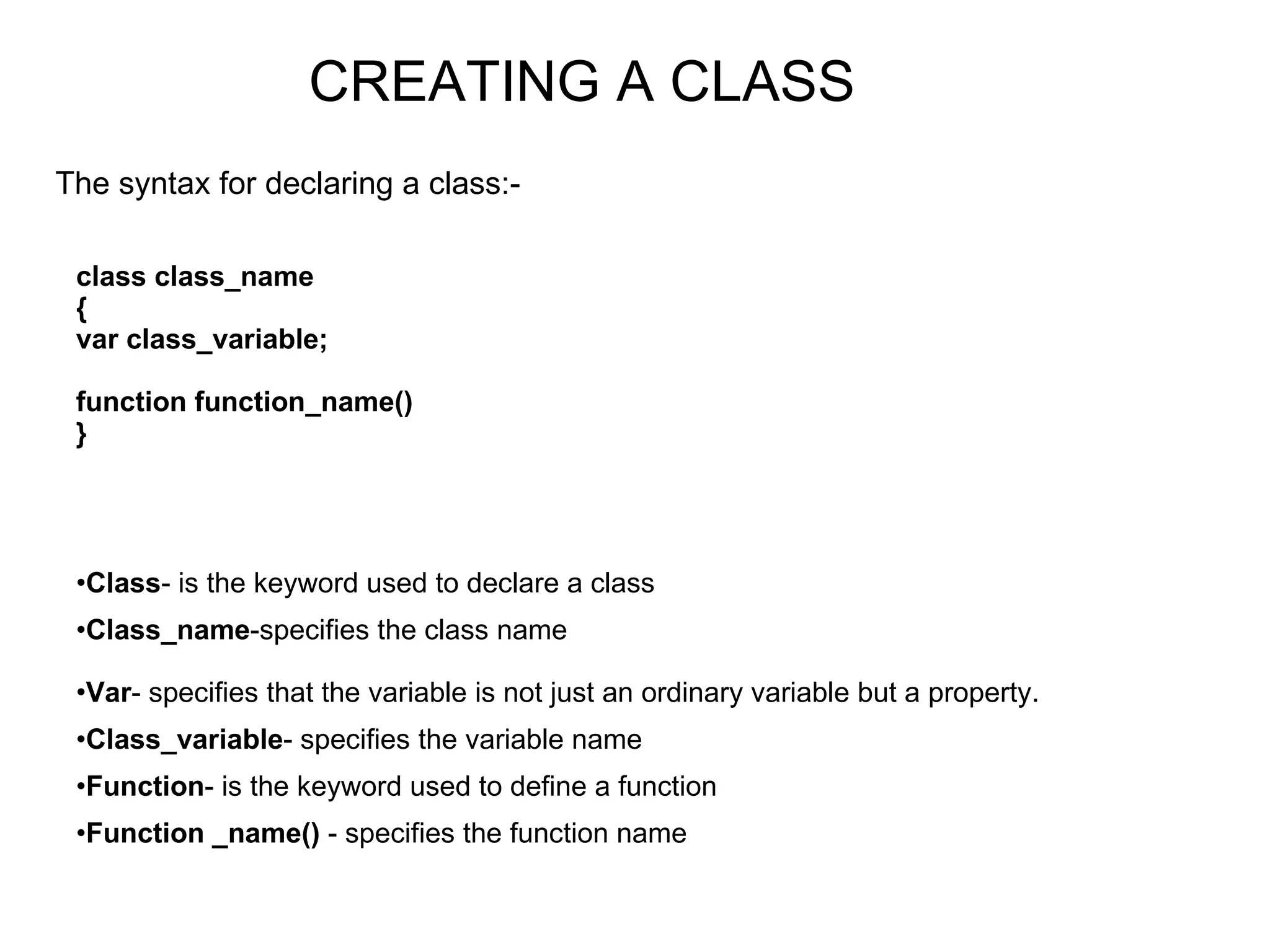 CREATING A CLASS class class_name { var class_variable; function function_name()‏ } Class - is the keyword used to declare a class Class_name -specifies the class name Var - specifies that the variable is not just an ordinary variable but a property. Class_variable - specifies the variable name Function - is the keyword used to define a function Function _name() - specifies the function name The syntax for declaring a class:- 