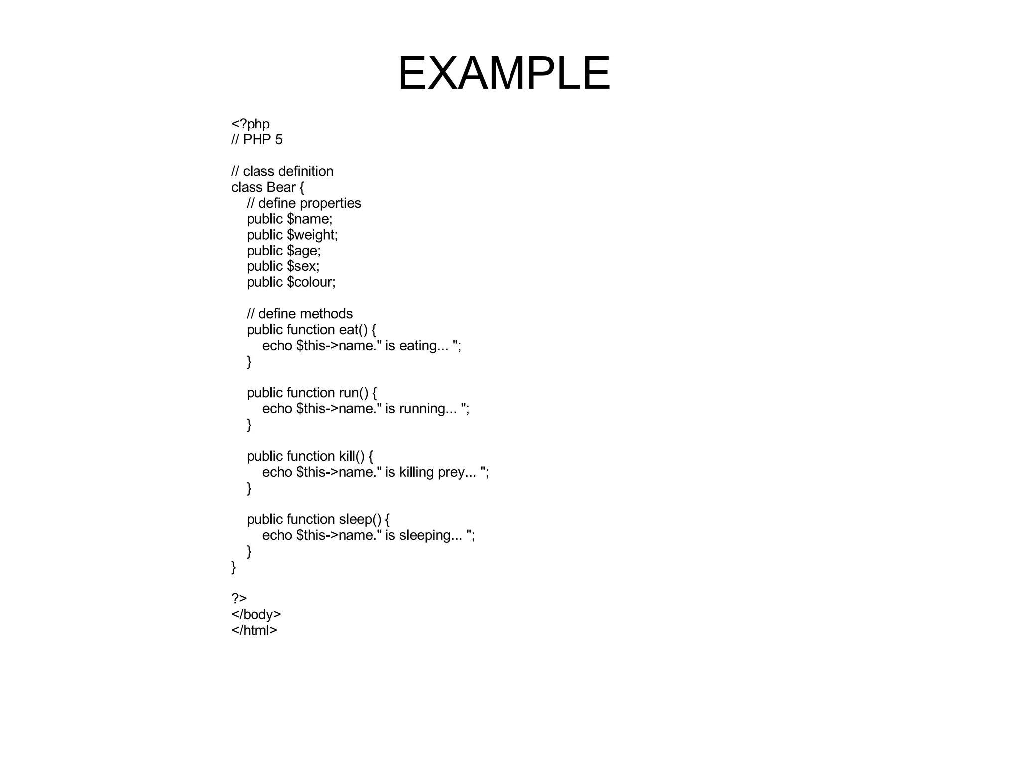 EXAMPLE <?php // PHP 5 // class definition class Bear { // define properties public $name; public $weight; public $age; public $sex; public $colour; // define methods public function eat() { echo $this->name.&quot; is eating... &quot;; } public function run() { echo $this->name.&quot; is running... &quot;; } public function kill() { echo $this->name.&quot; is killing prey... &quot;; } public function sleep() { echo $this->name.&quot; is sleeping... &quot;; } } ?> </body> </html> 