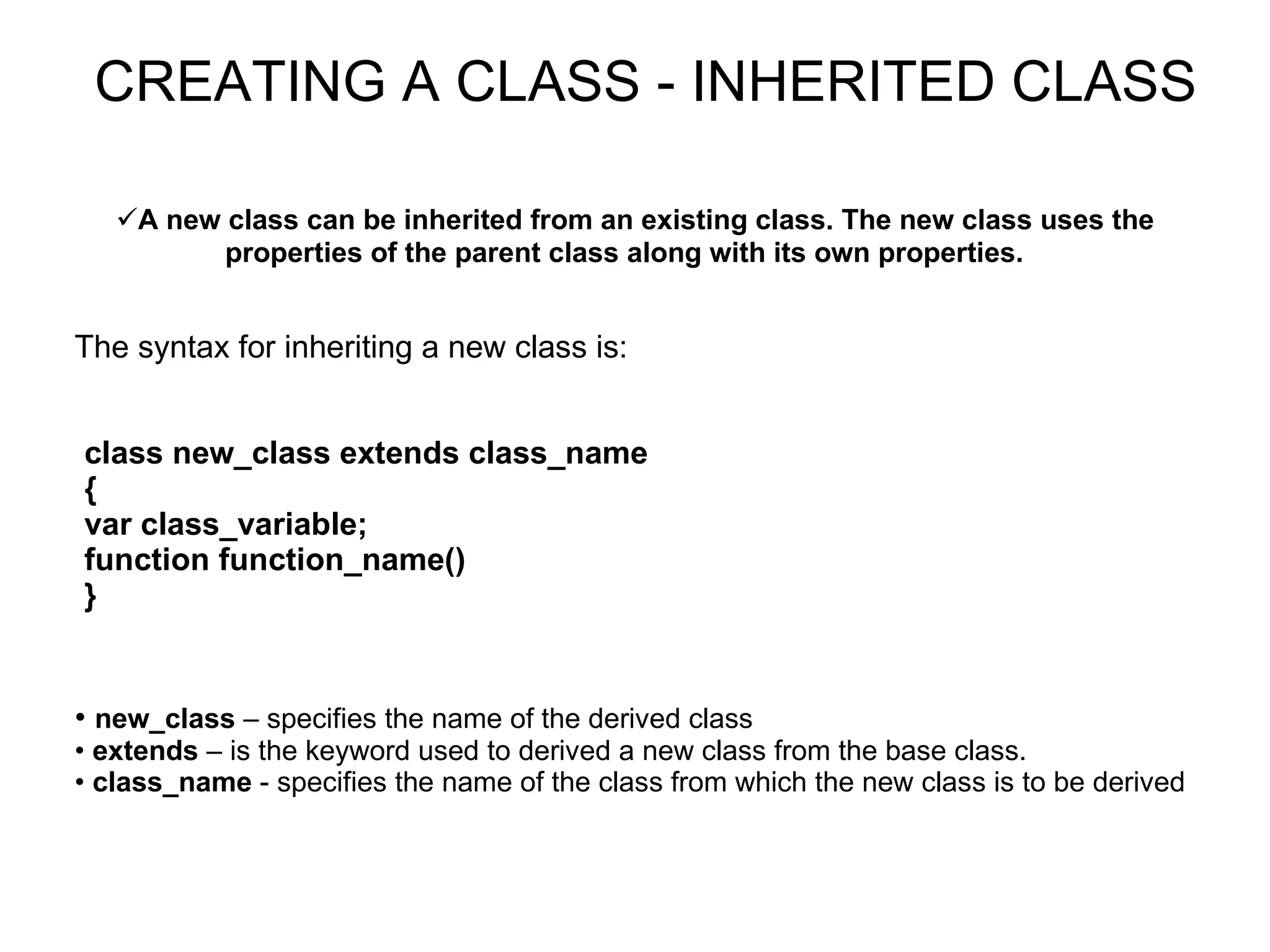 A new class can be inherited from an existing class. The new class uses the properties of the parent class along with its own properties. CREATING A CLASS - INHERITED CLASS The syntax for inheriting a new class is: class new_class extends class_name { var class_variable; function function_name()‏ } new_class – specifies the name of the derived class extends – is the keyword used to derived a new class from the base class. class_name - specifies the name of the class from which the new class is to be derived 