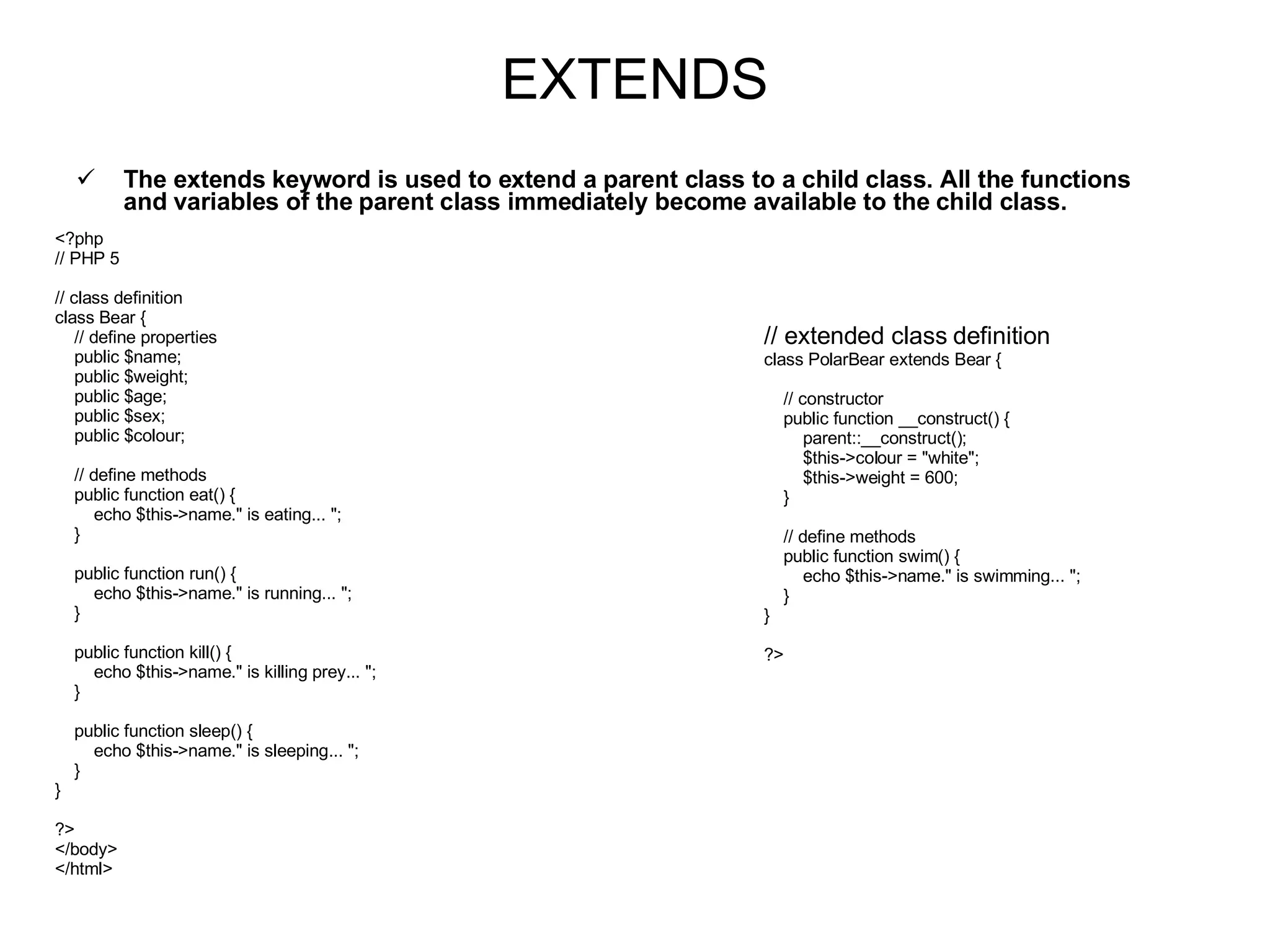 EXTENDS The extends keyword is used to extend a parent class to a child class. All the functions and variables of the parent class immediately become available to the child class. <?php // PHP 5 // class definition class Bear { // define properties public $name; public $weight; public $age; public $sex; public $colour; // define methods public function eat() { echo $this->name.&quot; is eating... &quot;; } public function run() { echo $this->name.&quot; is running... &quot;; } public function kill() { echo $this->name.&quot; is killing prey... &quot;; } public function sleep() { echo $this->name.&quot; is sleeping... &quot;; } } ?> </body> </html> // extended class definition class PolarBear extends Bear {     // constructor     public function __construct() {         parent::__construct();         $this->colour = &quot;white&quot;;         $this->weight = 600;     }     // define methods     public function swim() {         echo $this->name.&quot; is swimming... &quot;;     } } ?> 