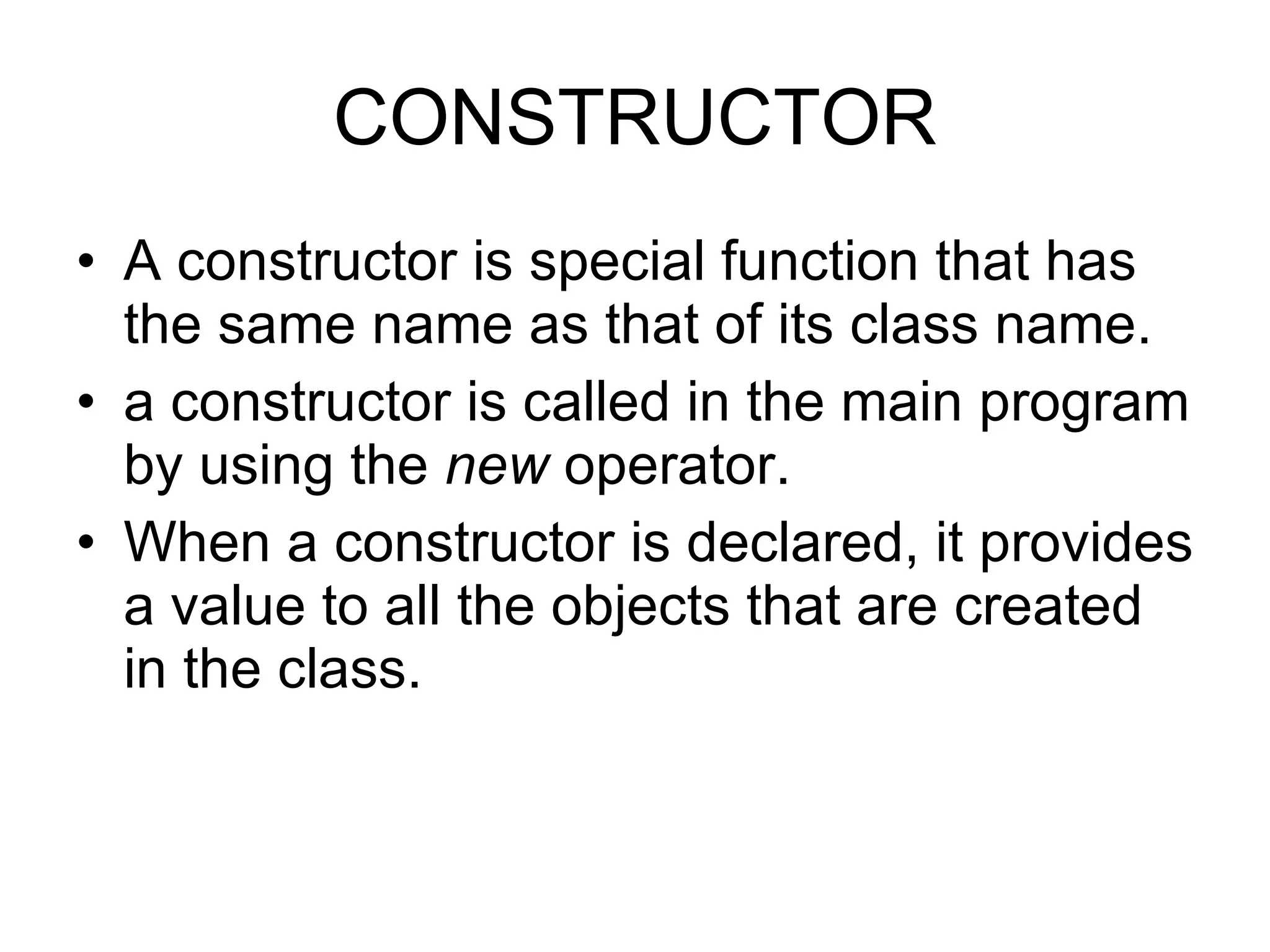 CONSTRUCTOR A constructor is special function that has the same name as that of its class name. a constructor is called in the main program by using the new operator. When a constructor is declared, it provides a value to all the objects that are created in the class. 