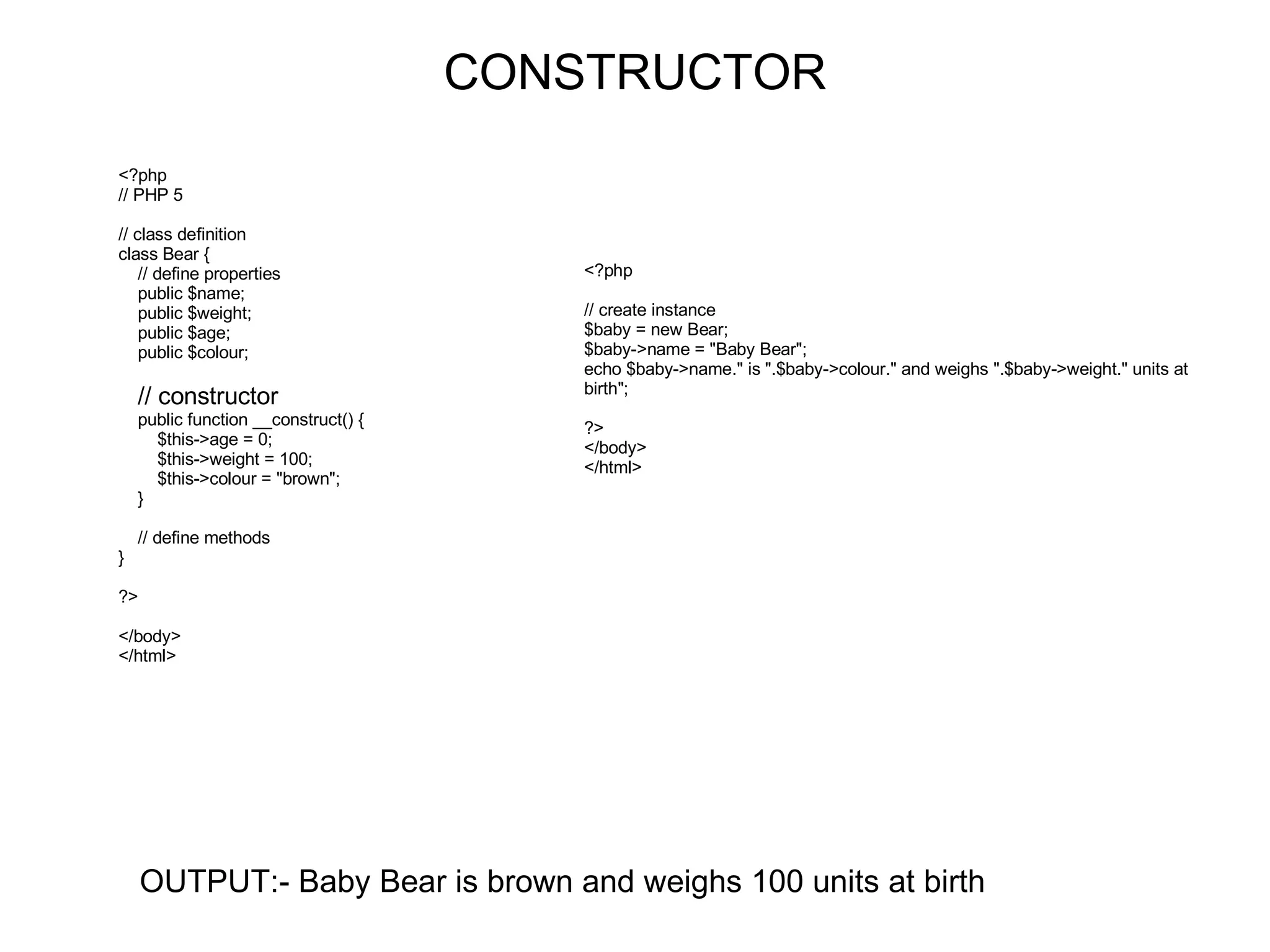 CONSTRUCTOR OUTPUT:- Baby Bear is brown and weighs 100 units at birth <?php // PHP 5 // class definition class Bear { // define properties public $name; public $weight; public $age; public $colour; // constructor public function __construct() { $this->age = 0; $this->weight = 100; $this->colour = &quot;brown&quot;; } // define methods } ?> </body> </html> <?php // create instance $baby = new Bear; $baby->name = &quot;Baby Bear&quot;; echo $baby->name.&quot; is &quot;.$baby->colour.&quot; and weighs &quot;.$baby->weight.&quot; units at birth&quot;; ?> </body> </html> 