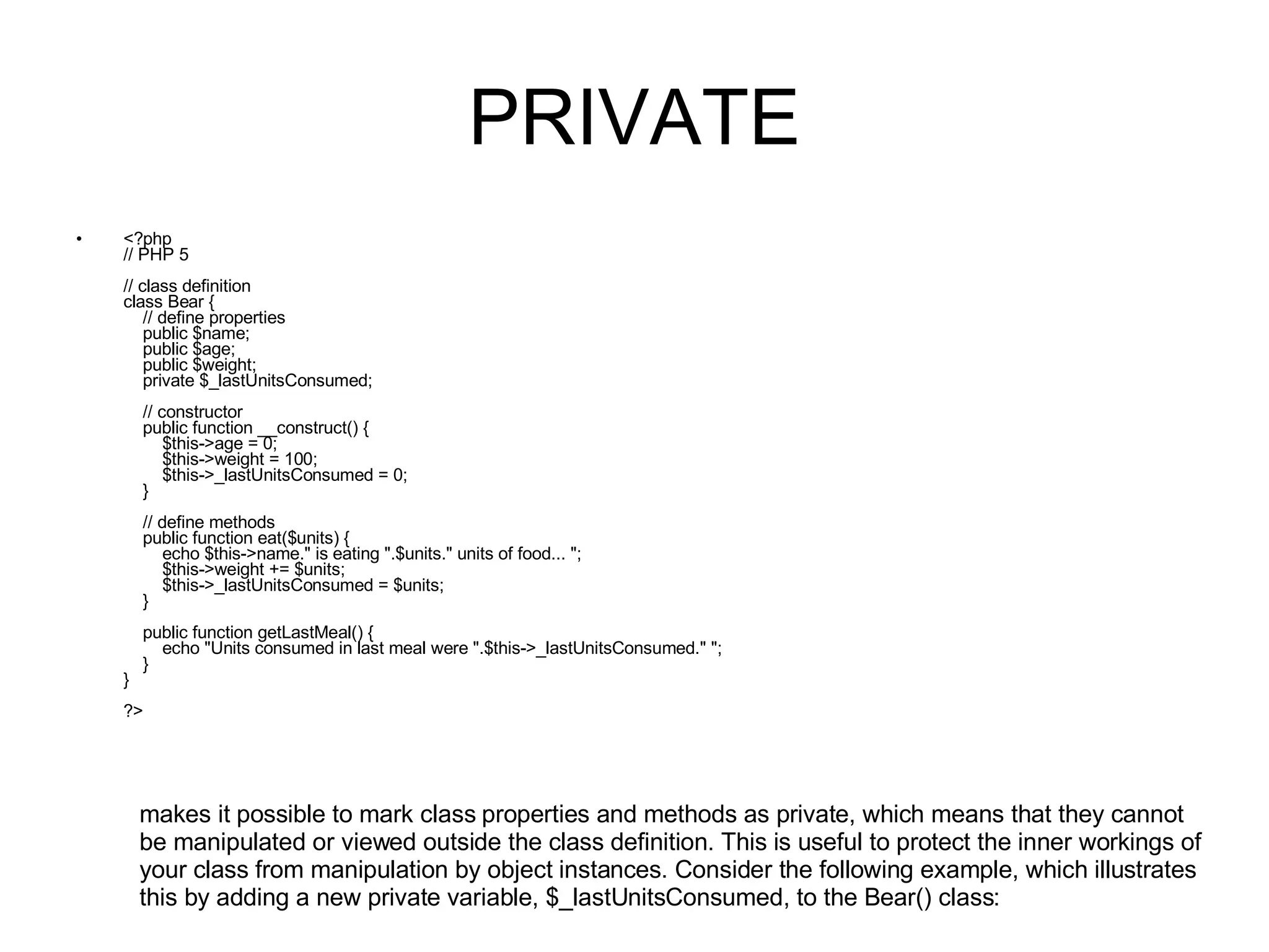 PRIVATE <?php // PHP 5 // class definition class Bear {     // define properties     public $name;     public $age;     public $weight;       private $_lastUnitsConsumed;     // constructor     public function __construct() {         $this->age = 0;         $this->weight = 100;         $this->_lastUnitsConsumed = 0;     }          // define methods     public function eat($units) {         echo $this->name.&quot; is eating &quot;.$units.&quot; units of food... &quot;;         $this->weight += $units;         $this->_lastUnitsConsumed = $units;     }     public function getLastMeal() {         echo &quot;Units consumed in last meal were &quot;.$this->_lastUnitsConsumed.&quot; &quot;;     } } ?> makes it possible to mark class properties and methods as private, which means that they cannot be manipulated or viewed outside the class definition. This is useful to protect the inner workings of your class from manipulation by object instances. Consider the following example, which illustrates this by adding a new private variable, $_lastUnitsConsumed, to the Bear() class: 
