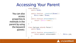 Accessing Your Parent
You can also
access
properties &
methods in the
parent by using
the keyword
parent::
class Person {
public $name;
public function __construct($name) {
$this->name = $name;
}
public function announcement() {
return "{$this->name}";
}
}
class Employee extends Person {
public $job;
public function announcement() {
return parent::announcement . ", " . $this->job;
}
}
 