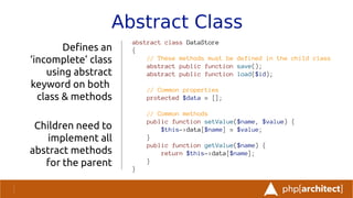Abstract Class
abstract class DataStore
{
// These methods must be defined in the child class
abstract public function save();
abstract public function load($id);
// Common properties
protected $data = [];
// Common methods
public function setValue($name, $value) {
$this->data[$name] = $value;
}
public function getValue($name) {
return $this->data[$name];
}
}
Defnes an
‘incomplete’ class
using abstract
keyword on both
class & methods
Children need to
implement all
abstract methods
for the parent
 