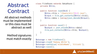 Abstract
Contract
All abstract methods
must be implemented
or this class must be
abstract as well
Method signatures
must match exactly
class FileStore extends DataStore {
private $file;
public function load($id) {
$this->file = "/Users/eli/{$id}.json";
$input = file_get_contents($this->file);
$this->data = (array)json_decode($input);
}
public function save() {
$output = json_encode($this->data)
file_put_contents($this->file, $output);
}
}
$storage = new FileStore();
$storage->load('Ramsey White');
$storage->setValue('middleName', 'Elliott');
$storage->save();
 