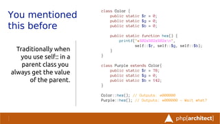 You mentioned
this before
Traditionally when
you use self:: in a
parent class you
always get the value
of the parent.
class Color {
public static $r = 0;
public static $g = 0;
public static $b = 0;
public static function hex() {
printf("#%02x%02x%02xn",
self::$r, self::$g, self::$b);
}
}
class Purple extends Color{
public static $r = 78;
public static $g = 0;
public static $b = 142;
}
Color::hex(); // Outputs: #000000
Purple::hex(); // Outputs: #000000 - Wait what?
 