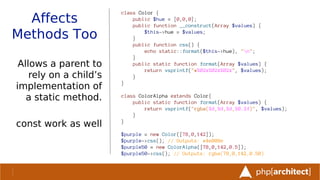 Affects
Methods Too
Allows a parent to
rely on a child’s
implementation of
a static method.
const work as well
class Color {
public $hue = [0,0,0];
public function __construct(Array $values) {
$this->hue = $values;
}
public function css() {
echo static::format($this->hue), "n";
}
public static function format(Array $values) {
return vsprintf("#%02x%02x%02x", $values);
}
}
class ColorAlpha extends Color{
public static function format(Array $values) {
return vsprintf("rgba(%d,%d,%d,%0.2f)", $values);
}
}
$purple = new Color([78,0,142]);
$purple->css(); // Outputs: #4e008e
$purple50 = new ColorAlpha([78,0,142,0.5]);
$purple50->css(); // Outputs: rgba(78,0,142,0.50)
 