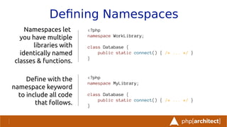 Defning Namespaces
Namespaces let
you have multiple
libraries with
identically named
classes & functions.
Defne with the
namespace keyword
to include all code
that follows.
<?php
namespace WorkLibrary;
class Database {
public static connect() { /* ... */ }
}
<?php
namespace MyLibrary;
class Database {
public static connect() { /* ... */ }
}
 