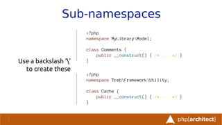 Sub-namespaces
Use a backslash ‘’
to create these
<?php
namespace MyLibraryModel;
class Comments {
public __construct() { /* ... */ }
}
<?php
namespace TrebFrameworkUtility;
class Cache {
public __construct() { /* ... */ }
}
 