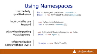 Using Namespaces
Use the fully
qualifed name
Import via the use
keyword
Alias when importing
via as keyword
Reference builtin
classes with top level 
$db = MyProjectDatabase::connect();
$model = new MyProjectModelComments();
use MyProjectDatabase;
$db = Database::connect();
$images = new DateTime();
use MyProjectModelComments as MyCo;
$model = new MyCo();
 