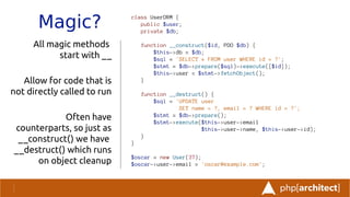 Magic?
All magic methods
start with __
Allow for code that is
not directly called to run
Often have
counterparts, so just as
__construct() we have
__destruct() which runs
on object cleanup
class UserORM {
public $user;
private $db;
function __construct($id, PDO $db) {
$this->db = $db;
$sql = 'SELECT * FROM user WHERE id = ?';
$stmt = $db->prepare($sql)->execute([$id]);
$this->user = $stmt->fetchObject();
}
function __destruct() {
$sql = 'UPDATE user
SET name = ?, email = ? WHERE id = ?';
$stmt = $db->prepare();
$stmt->execute($this->user->email
$this->user->name, $this->user->id);
}
}
$oscar = new User(37);
$oscar->user->email = 'oscar@example.com';
 