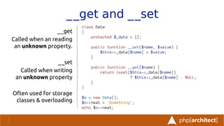 __get and __set
__get
Called when an reading
an unknown property.
__set
Called when writing
an unknown property
Often used for storage
classes & overloading
class Data
{
protected $_data = [];
public function __set($name, $value) {
$this->_data[$name] = $value;
}
public function __get($name) {
return isset($this->_data[$name])
? $this->_data[$name] : NULL;
}
}
$o = new Data();
$o->neat = 'Something';
echo $o->neat;
 