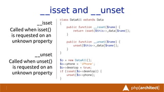 __isset and __unset
__isset
Called when isset()
is requested on an
unknown property
__unset
Called when unset()
is requested on an
unknown property
class DataAll extends Data
{
public function __isset($name) {
return isset($this->_data[$name]);
}
public function __unset($name) {
unset($this->_data[$name]);
}
}
$o = new DataAll();
$o->phone = 'iPhone';
$o->desktop = true;
if (isset($o->desktop)) {
unset($o->phone);
}
 