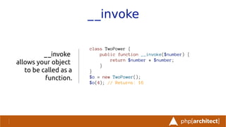 __invoke
__invoke
allows your object
to be called as a
function.
class TwoPower {
public function __invoke($number) {
return $number * $number;
}
}
$o = new TwoPower();
$o(4); // Returns: 16
 