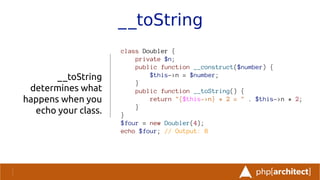 __toString
__toString
determines what
happens when you
echo your class.
class Doubler {
private $n;
public function __construct($number) {
$this->n = $number;
}
public function __toString() {
return "{$this->n} * 2 = " . $this->n * 2;
}
}
$four = new Doubler(4);
echo $four; // Output: 8
 