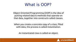 What is OOP?
Object Oriented Programming (OOP) is the idea of
putting related data & methods that operate on
that data, together into constructs called classes.
When you create a concrete copy of a class, flled
with data, the process is called instantiation.
An instantiated class is called an object.
 