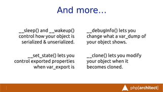 And more…
__sleep() and __wakeup()
control how your object is
serialized & unserialized.
__set_state() lets you
control exported properties
when var_export is
__debugInfo() lets you
change what a var_dump of
your object shows.
__clone() lets you modify
your object when it
becomes cloned.
 
