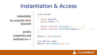Instantiation & Access
instantiate
by using the new
keyword
access
properties and
methods via ->
class Animal
{
public $weight;
public $legs = 4;
public function classify() { /* ... */ }
public function setFoodType($type) { /* ... */ }
}
$horse = new Animal();
echo $horse->legs;
$horse->setFoodType("grain");
 