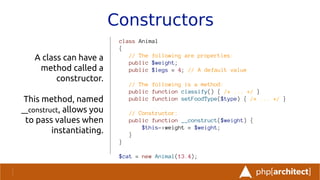 Constructors
A class can have a
method called a
constructor.
This method, named
__construct, allows you
to pass values when
instantiating.
class Animal
{
// The following are properties:
public $weight;
public $legs = 4; // A default value
// The following is a method:
public function classify() { /* ... */ }
public function setFoodType($type) { /* ... */ }
// Constructor:
public function __construct($weight) {
$this->weight = $weight;
}
}
$cat = new Animal(13.4);
 