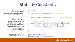 Static & Constants
Constants are
immutable properties.
Methods and
properties can be
static making them
accessible without
instantiation.
Access both via ::
class Math
{
const PI = 3.14159265359; // Constant:
public static $precision = 2; // Static property:
// Static method:
public static function circularArea($radius) {
$calc = self::PI * pow($radius, 2);
return round($calc, self::$precision);
}
}
Math::$precision = 4;
$answer = Math::circularArea(5);
 