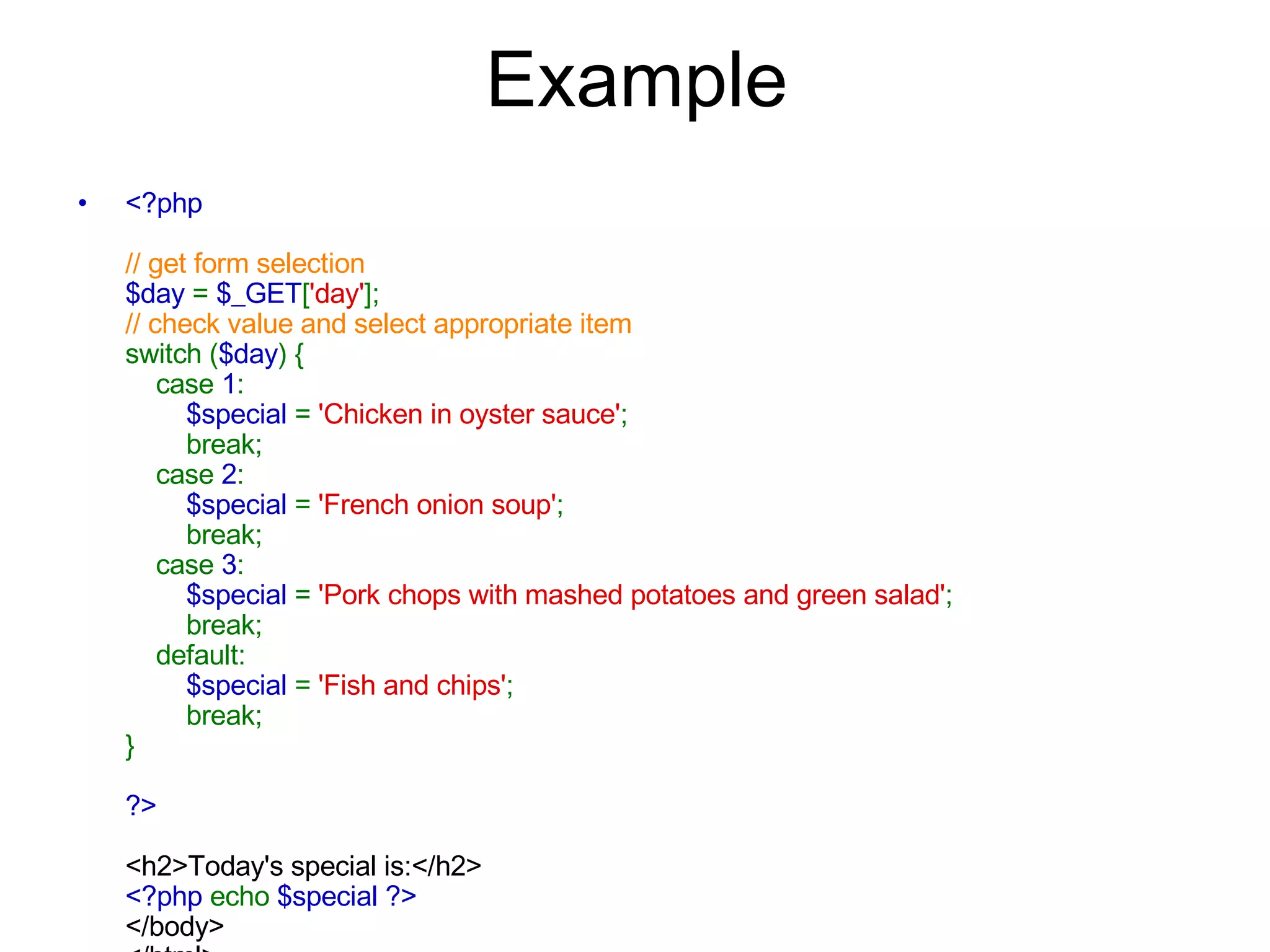 Example <?php // get form selection $day  =  $_GET [ 'day' ]; // check value and select appropriate item switch ( $day ) {     case  1 :          $special  =  'Chicken in oyster sauce' ;         break;     case  2 :          $special  =  'French onion soup' ;         break;     case  3 :          $special  =  'Pork chops with mashed potatoes and green salad' ;         break;     default:          $special  =  'Fish and chips' ;         break; } ?> <h2>Today's special is:</h2> <?php  echo  $special ?> </body> </html>   