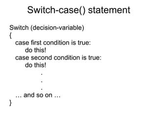 Switch-case() statement Switch (decision-variable) { case first condition is true: do this! case second condition is true: do this! . . . …  and so on … } 