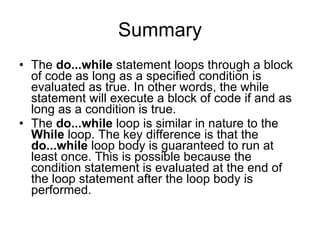 Summary The  do...while  statement loops through a block of code as long as a specified condition is evaluated as true. In other words, the while statement will execute a block of code if and as long as a condition is true. The  do...while  loop is similar in nature to the  While  loop. The key difference is that the  do...while  loop body is guaranteed to run at least once. This is possible because the condition statement is evaluated at the end of the loop statement after the loop body is performed.  